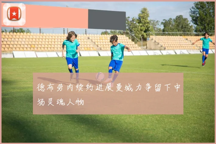 德布劳内续约进展曼城力争留下中场灵魂人物