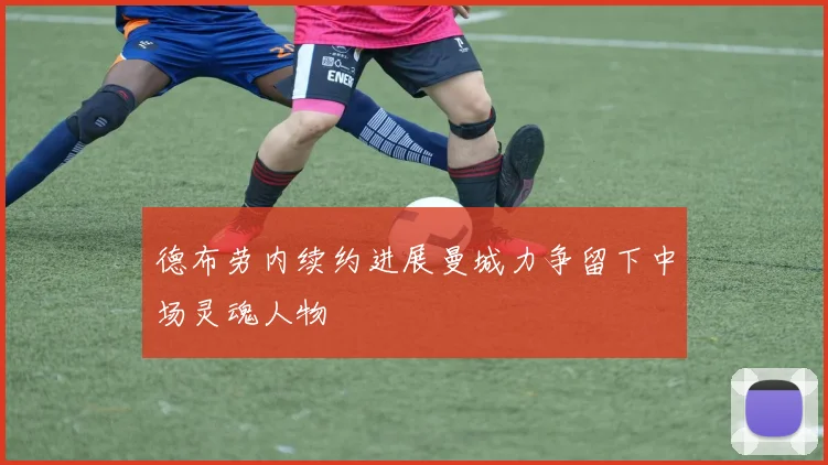德布劳内续约进展曼城力争留下中场灵魂人物