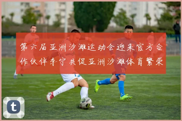 第六届亚洲沙滩运动会迎来官方合作伙伴李宁共促亚洲沙滩体育繁荣